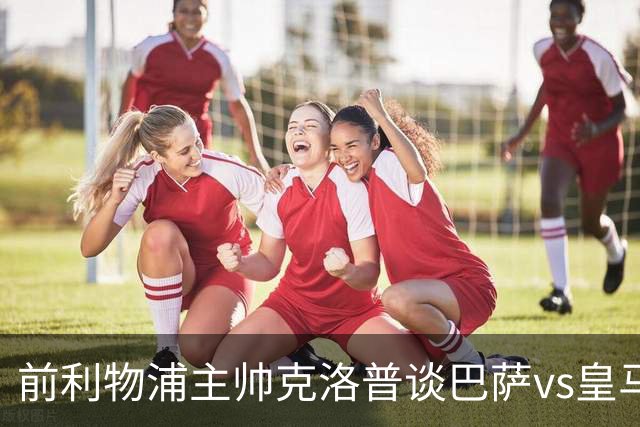前利物浦主帅克洛普谈巴萨vs皇马：昔日因佩佩防守偏向巴萨，如今依然不看好穆氏皇马