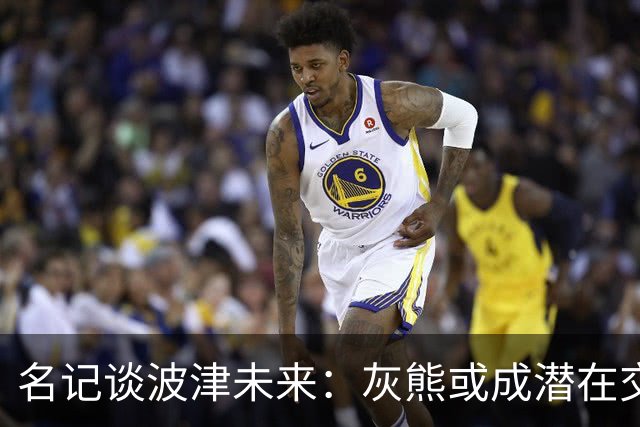 名记谈波津未来：灰熊或成潜在交易下家 他们不介意接手大合同