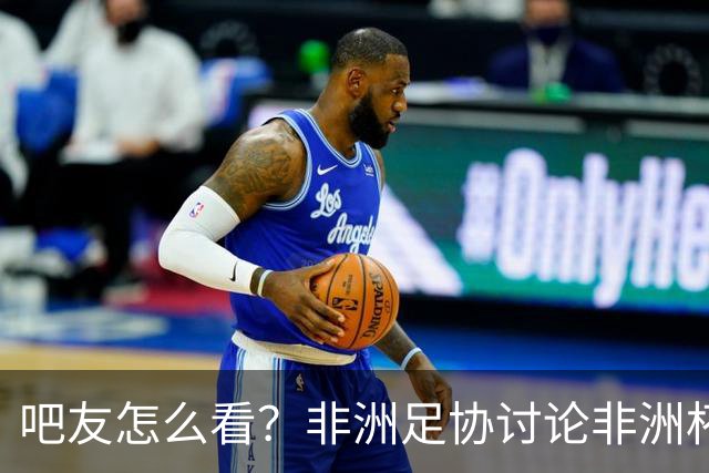 吧友怎么看？非洲足协讨论非洲杯是否改为4年制 大多仍希望2年1届