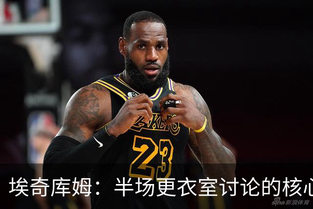 埃奇库姆：半场更衣室讨论的核心就是 落后29分该如何回应？