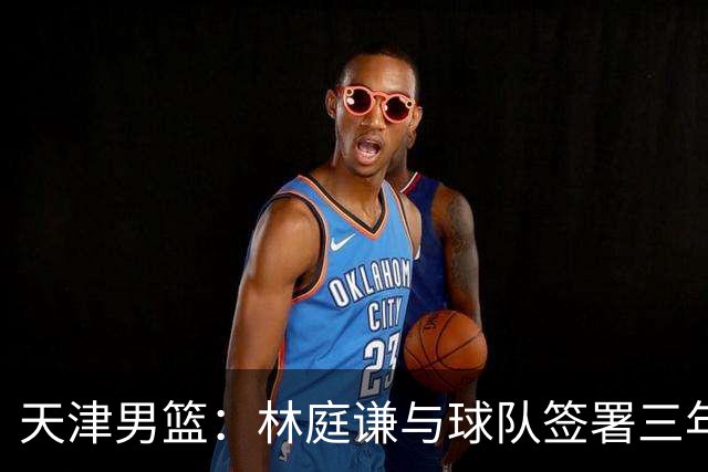 天津男篮：林庭谦与球队签署三年顶薪合同