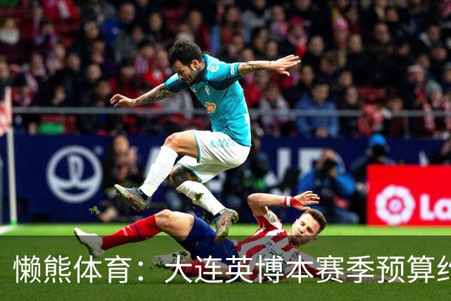 懒熊体育：大连英博本赛季预算约2亿，王魁两年投入近6000万