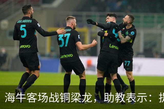 海牛客场战铜梁龙，助教表示：提前降级依旧轻装上阵全力出战
