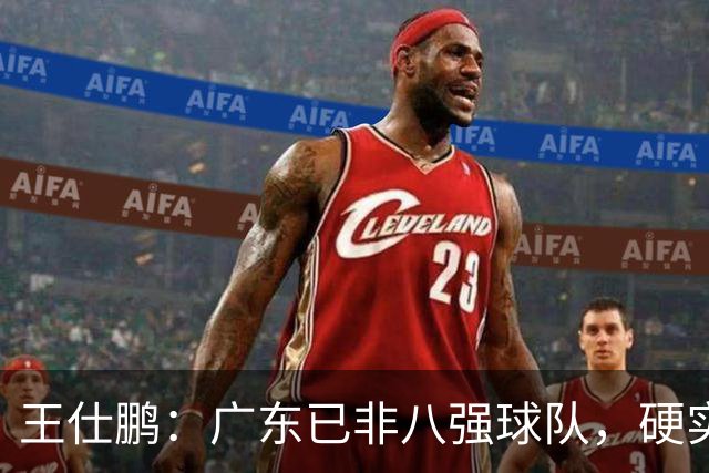 王仕鹏：广东已非八强球队，硬实力不强，本土无人能一场拿30分