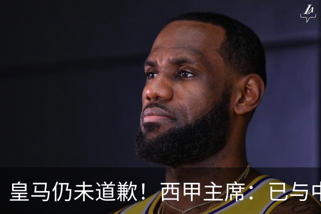 皇马仍未道歉！西甲主席：已与中国驻西班牙大使会面 希望继续合作
