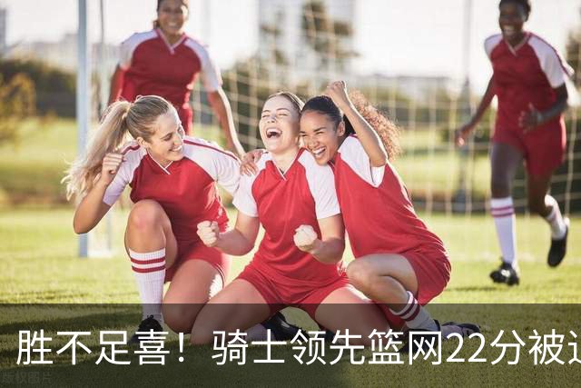 胜不足喜！骑士领先篮网22分被追到2分 揭幕战领先76人29分被逆转