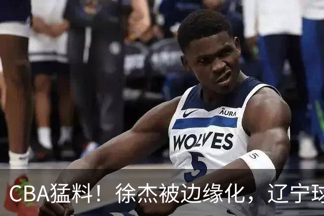 CBA猛料！徐杰被边缘化，辽宁球员官宣出国打球，余嘉豪心态爆炸